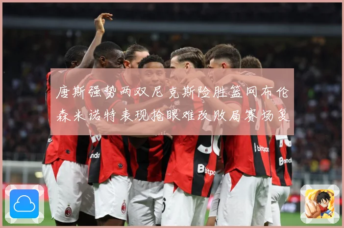 唐斯强势两双尼克斯险胜篮网布伦森米诺特表现抢眼难改败局赛场复盘