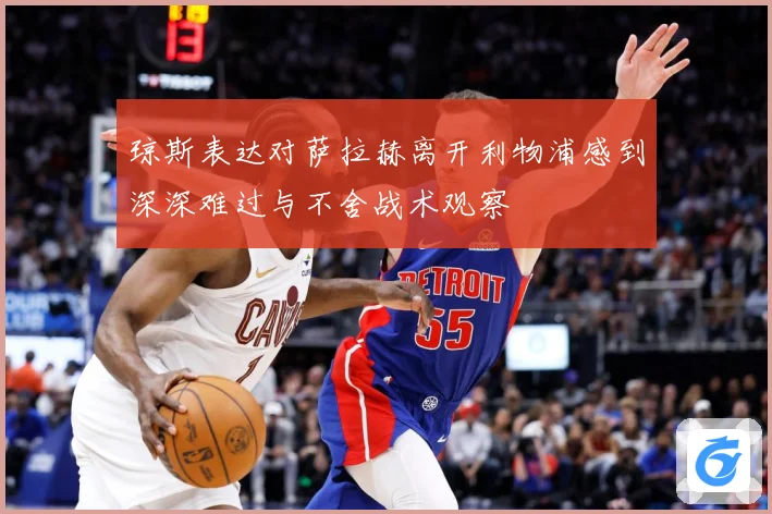 琼斯表达对萨拉赫离开利物浦感到深深难过与不舍战术观察