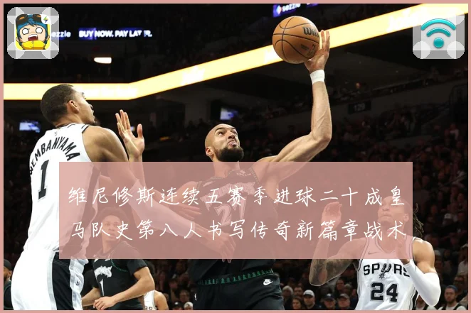 维尼修斯连续五赛季进球二十成皇马队史第八人书写传奇新篇章战术观察