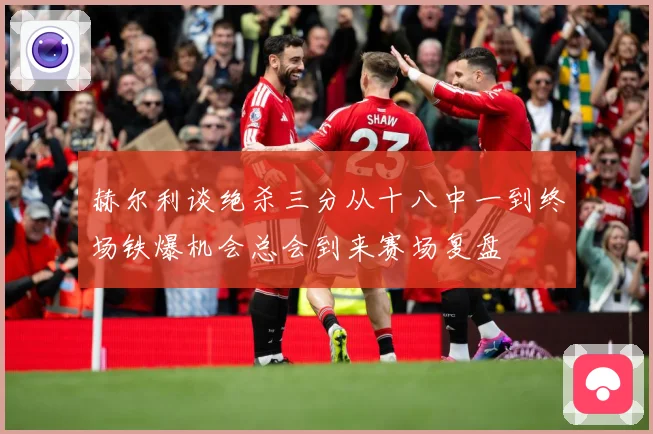 赫尔利谈绝杀三分从十八中一到终场铁爆机会总会到来赛场复盘