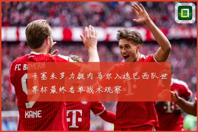 卡塞米罗力挺内马尔入选巴西队世界杯最终名单战术观察