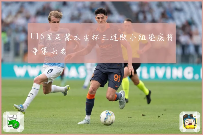 U16国足蒙太古杯三连败小组垫底将争第七名