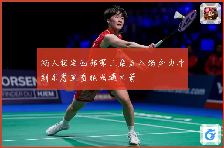 湖人锁定西部第三最后八场全力冲刺东詹里首轮或遇火箭