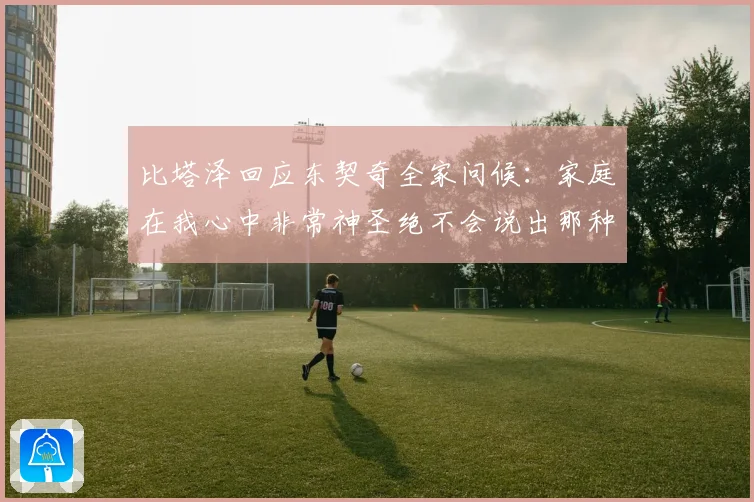 比塔泽回应东契奇全家问候：家庭在我心中非常神圣绝不会说出那种话