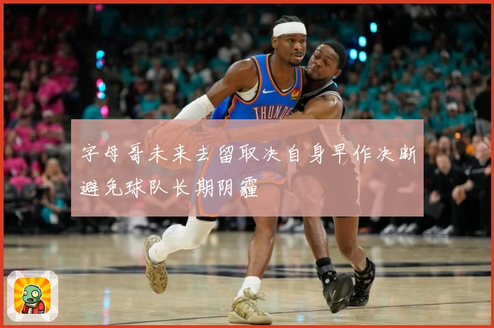 字母哥未来去留取决自身早作决断避免球队长期阴霾