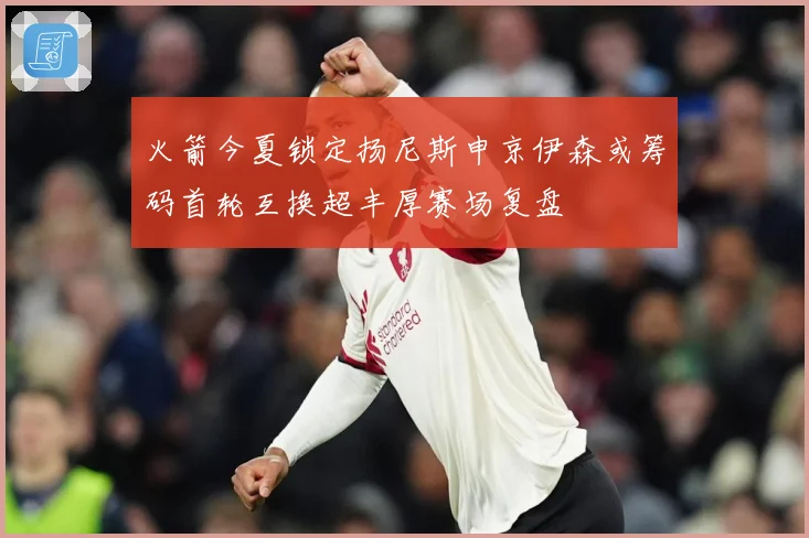 火箭今夏锁定扬尼斯申京伊森或筹码首轮互换超丰厚赛场复盘