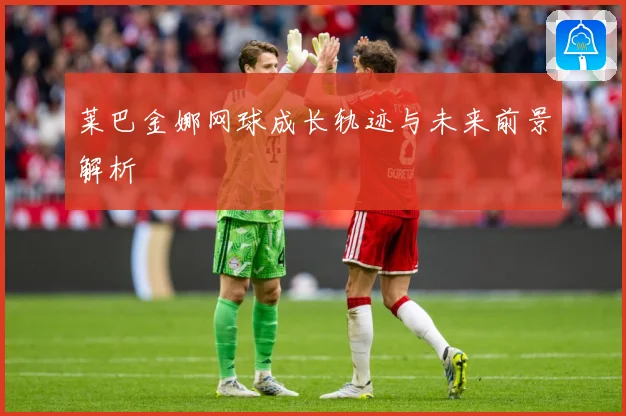 莱巴金娜网球成长轨迹与未来前景解析