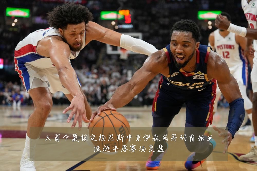 火箭今夏锁定扬尼斯申京伊森或筹码首轮互换超丰厚赛场复盘