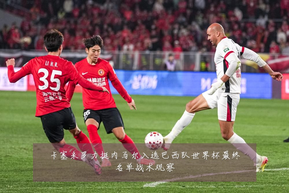 卡塞米罗力挺内马尔入选巴西队世界杯最终名单战术观察